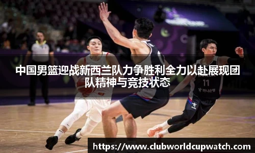 中国男篮迎战新西兰队力争胜利全力以赴展现团队精神与竞技状态