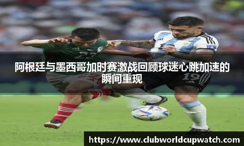 阿根廷与墨西哥加时赛激战回顾球迷心跳加速的瞬间重现